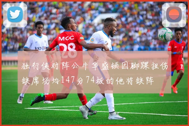 独行侠对阵公牛华盛顿因脚踝扭伤缺席场均147分74板的他将缺阵