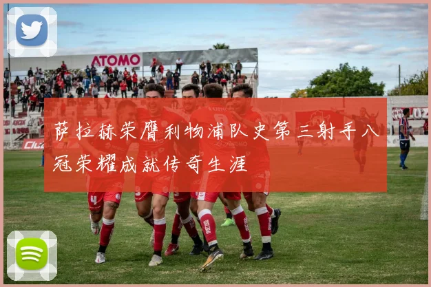 萨拉赫荣膺利物浦队史第三射手八冠荣耀成就传奇生涯