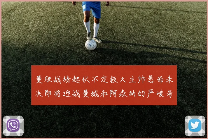曼联战绩起伏不定救火主帅悬而未决即将迎战曼城和阿森纳的严峻考验