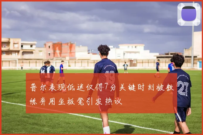 普尔表现低迷仅得7分关键时刻被教练弃用坐板凳引发热议
