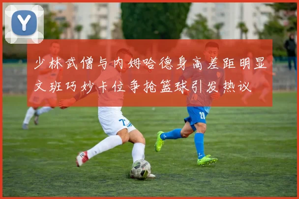 少林武僧与内姆哈德身高差距明显文班巧妙卡位争抢篮球引发热议