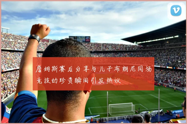 詹姆斯赛后分享与儿子布朗尼同场竞技的珍贵瞬间引发热议