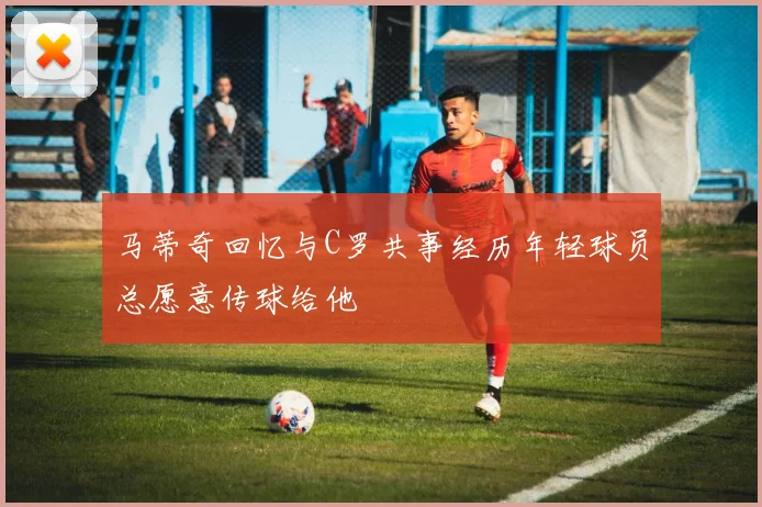 马蒂奇回忆与C罗共事经历年轻球员总愿意传球给他